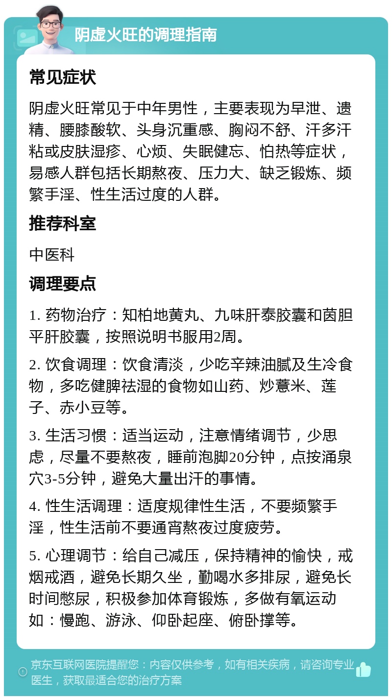 阴虚火旺的调理指南 常见症状 阴虚火旺常见于中年男性，主要表现为早泄、遗精、腰膝酸软、头身沉重感、胸闷不舒、汗多汗粘或皮肤湿疹、心烦、失眠健忘、怕热等症状，易感人群包括长期熬夜、压力大、缺乏锻炼、频繁手淫、性生活过度的人群。 推荐科室 中医科 调理要点 1. 药物治疗：知柏地黄丸、九味肝泰胶囊和茵胆平肝胶囊，按照说明书服用2周。 2. 饮食调理：饮食清淡，少吃辛辣油腻及生冷食物，多吃健脾祛湿的食物如山药、炒薏米、莲子、赤小豆等。 3. 生活习惯：适当运动，注意情绪调节，少思虑，尽量不要熬夜，睡前泡脚20分钟，点按涌泉穴3-5分钟，避免大量出汗的事情。 4. 性生活调理：适度规律性生活，不要频繁手淫，性生活前不要通宵熬夜过度疲劳。 5. 心理调节：给自己减压，保持精神的愉快，戒烟戒酒，避免长期久坐，勤喝水多排尿，避免长时间憋尿，积极参加体育锻炼，多做有氧运动如：慢跑、游泳、仰卧起座、俯卧撑等。