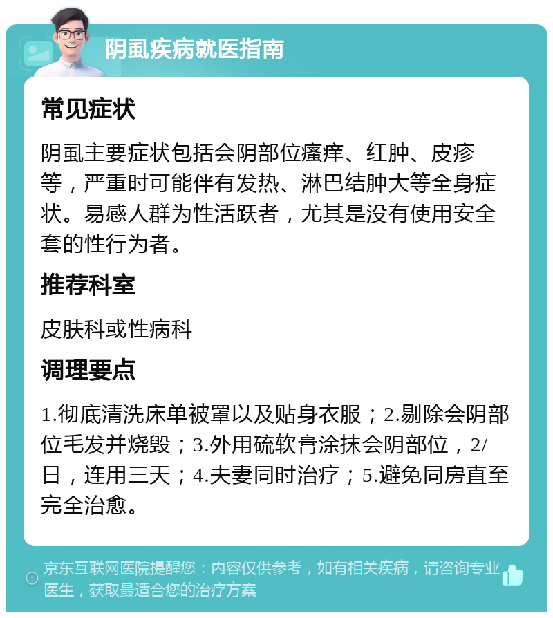 阴虱疾病就医指南 常见症状 阴虱主要症状包括会阴部位瘙痒、红肿、皮疹等，严重时可能伴有发热、淋巴结肿大等全身症状。易感人群为性活跃者，尤其是没有使用安全套的性行为者。 推荐科室 皮肤科或性病科 调理要点 1.彻底清洗床单被罩以及贴身衣服；2.剔除会阴部位毛发并烧毁；3.外用硫软膏涂抹会阴部位，2/日，连用三天；4.夫妻同时治疗；5.避免同房直至完全治愈。