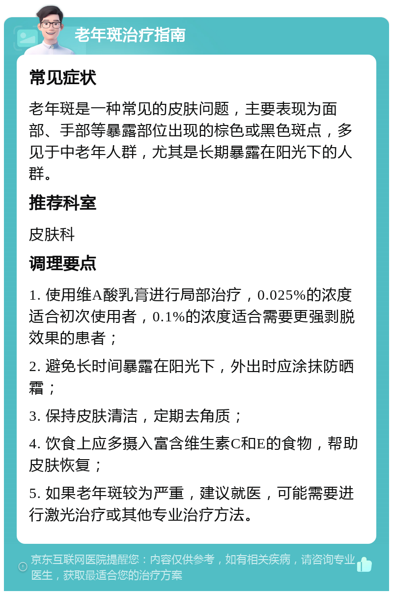 老年斑治疗指南 常见症状 老年斑是一种常见的皮肤问题，主要表现为面部、手部等暴露部位出现的棕色或黑色斑点，多见于中老年人群，尤其是长期暴露在阳光下的人群。 推荐科室 皮肤科 调理要点 1. 使用维A酸乳膏进行局部治疗，0.025%的浓度适合初次使用者，0.1%的浓度适合需要更强剥脱效果的患者； 2. 避免长时间暴露在阳光下，外出时应涂抹防晒霜； 3. 保持皮肤清洁，定期去角质； 4. 饮食上应多摄入富含维生素C和E的食物，帮助皮肤恢复； 5. 如果老年斑较为严重，建议就医，可能需要进行激光治疗或其他专业治疗方法。