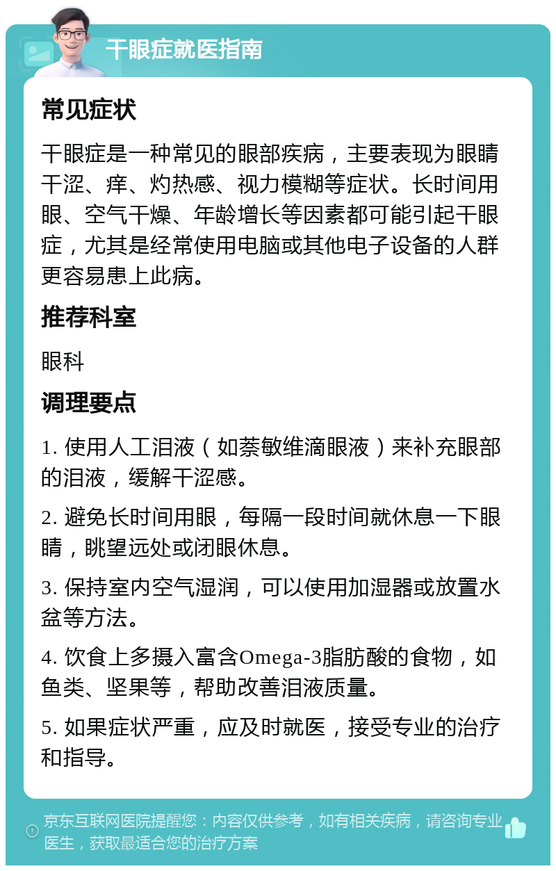 干眼症就医指南 常见症状 干眼症是一种常见的眼部疾病，主要表现为眼睛干涩、痒、灼热感、视力模糊等症状。长时间用眼、空气干燥、年龄增长等因素都可能引起干眼症，尤其是经常使用电脑或其他电子设备的人群更容易患上此病。 推荐科室 眼科 调理要点 1. 使用人工泪液（如萘敏维滴眼液）来补充眼部的泪液，缓解干涩感。 2. 避免长时间用眼，每隔一段时间就休息一下眼睛，眺望远处或闭眼休息。 3. 保持室内空气湿润，可以使用加湿器或放置水盆等方法。 4. 饮食上多摄入富含Omega-3脂肪酸的食物，如鱼类、坚果等，帮助改善泪液质量。 5. 如果症状严重，应及时就医，接受专业的治疗和指导。