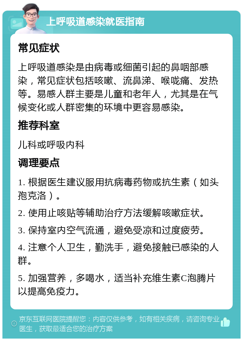 上呼吸道感染就医指南 常见症状 上呼吸道感染是由病毒或细菌引起的鼻咽部感染，常见症状包括咳嗽、流鼻涕、喉咙痛、发热等。易感人群主要是儿童和老年人，尤其是在气候变化或人群密集的环境中更容易感染。 推荐科室 儿科或呼吸内科 调理要点 1. 根据医生建议服用抗病毒药物或抗生素（如头孢克洛）。 2. 使用止咳贴等辅助治疗方法缓解咳嗽症状。 3. 保持室内空气流通，避免受凉和过度疲劳。 4. 注意个人卫生，勤洗手，避免接触已感染的人群。 5. 加强营养，多喝水，适当补充维生素C泡腾片以提高免疫力。