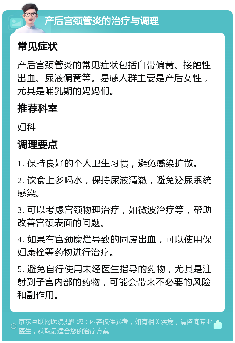 产后宫颈管炎的治疗与调理 常见症状 产后宫颈管炎的常见症状包括白带偏黄、接触性出血、尿液偏黄等。易感人群主要是产后女性，尤其是哺乳期的妈妈们。 推荐科室 妇科 调理要点 1. 保持良好的个人卫生习惯，避免感染扩散。 2. 饮食上多喝水，保持尿液清澈，避免泌尿系统感染。 3. 可以考虑宫颈物理治疗，如微波治疗等，帮助改善宫颈表面的问题。 4. 如果有宫颈糜烂导致的同房出血，可以使用保妇康栓等药物进行治疗。 5. 避免自行使用未经医生指导的药物，尤其是注射到子宫内部的药物，可能会带来不必要的风险和副作用。