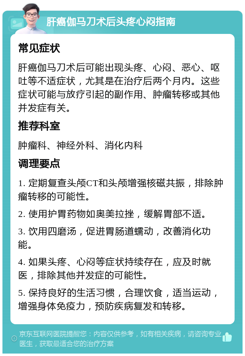 肝癌伽马刀术后头疼心闷指南 常见症状 肝癌伽马刀术后可能出现头疼、心闷、恶心、呕吐等不适症状，尤其是在治疗后两个月内。这些症状可能与放疗引起的副作用、肿瘤转移或其他并发症有关。 推荐科室 肿瘤科、神经外科、消化内科 调理要点 1. 定期复查头颅CT和头颅增强核磁共振，排除肿瘤转移的可能性。 2. 使用护胃药物如奥美拉挫，缓解胃部不适。 3. 饮用四磨汤，促进胃肠道蠕动，改善消化功能。 4. 如果头疼、心闷等症状持续存在，应及时就医，排除其他并发症的可能性。 5. 保持良好的生活习惯，合理饮食，适当运动，增强身体免疫力，预防疾病复发和转移。