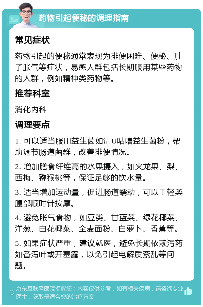 药物引起便秘的调理指南 常见症状 药物引起的便秘通常表现为排便困难、便秘、肚子胀气等症状，易感人群包括长期服用某些药物的人群，例如精神类药物等。 推荐科室 消化内科 调理要点 1. 可以适当服用益生菌如清U咕噜益生菌粉，帮助调节肠道菌群，改善排便情况。 2. 增加膳食纤维高的水果摄入，如火龙果、梨、西梅、猕猴桃等，保证足够的饮水量。 3. 适当增加运动量，促进肠道蠕动，可以手轻柔腹部顺时针按摩。 4. 避免胀气食物，如豆类、甘蓝菜、绿花椰菜、洋葱、白花椰菜、全麦面粉、白萝卜、香蕉等。 5. 如果症状严重，建议就医，避免长期依赖泻药如番泻叶或开塞露，以免引起电解质紊乱等问题。