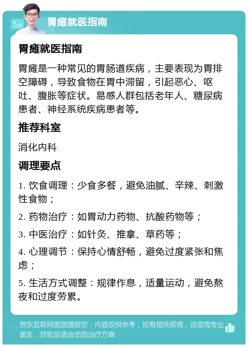 胃瘫就医指南 胃瘫就医指南 胃瘫是一种常见的胃肠道疾病，主要表现为胃排空障碍，导致食物在胃中滞留，引起恶心、呕吐、腹胀等症状。易感人群包括老年人、糖尿病患者、神经系统疾病患者等。 推荐科室 消化内科 调理要点 1. 饮食调理：少食多餐，避免油腻、辛辣、刺激性食物； 2. 药物治疗：如胃动力药物、抗酸药物等； 3. 中医治疗：如针灸、推拿、草药等； 4. 心理调节：保持心情舒畅，避免过度紧张和焦虑； 5. 生活方式调整：规律作息，适量运动，避免熬夜和过度劳累。