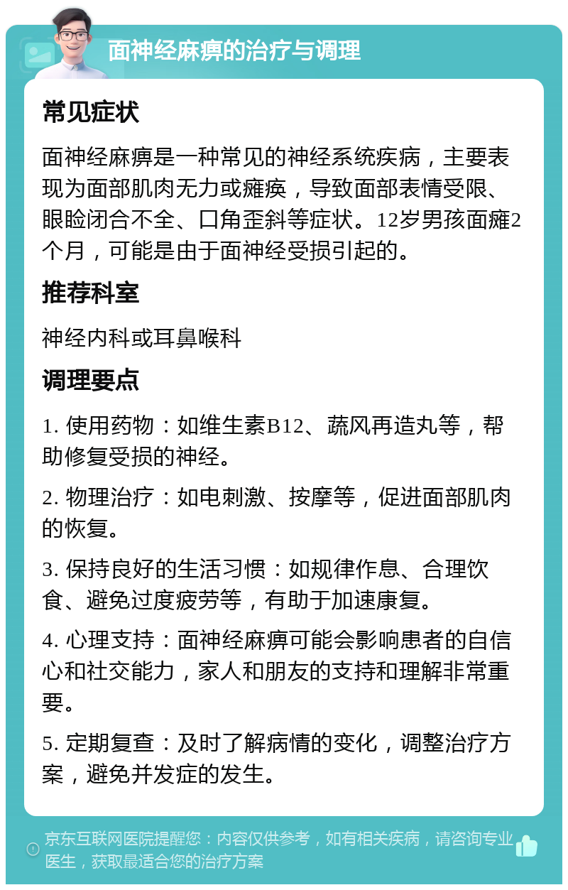 面神经麻痹的治疗与调理 常见症状 面神经麻痹是一种常见的神经系统疾病，主要表现为面部肌肉无力或瘫痪，导致面部表情受限、眼睑闭合不全、口角歪斜等症状。12岁男孩面瘫2个月，可能是由于面神经受损引起的。 推荐科室 神经内科或耳鼻喉科 调理要点 1. 使用药物：如维生素B12、蔬风再造丸等，帮助修复受损的神经。 2. 物理治疗：如电刺激、按摩等，促进面部肌肉的恢复。 3. 保持良好的生活习惯：如规律作息、合理饮食、避免过度疲劳等，有助于加速康复。 4. 心理支持：面神经麻痹可能会影响患者的自信心和社交能力，家人和朋友的支持和理解非常重要。 5. 定期复查：及时了解病情的变化，调整治疗方案，避免并发症的发生。