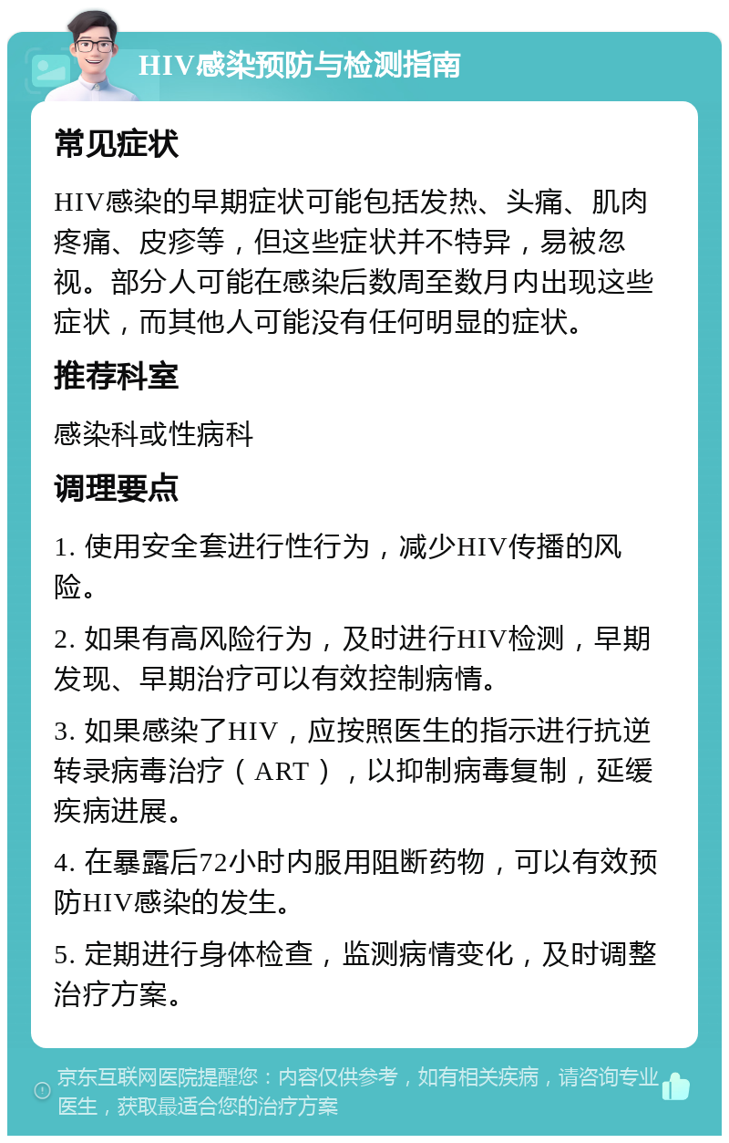 HIV感染预防与检测指南 常见症状 HIV感染的早期症状可能包括发热、头痛、肌肉疼痛、皮疹等，但这些症状并不特异，易被忽视。部分人可能在感染后数周至数月内出现这些症状，而其他人可能没有任何明显的症状。 推荐科室 感染科或性病科 调理要点 1. 使用安全套进行性行为，减少HIV传播的风险。 2. 如果有高风险行为，及时进行HIV检测，早期发现、早期治疗可以有效控制病情。 3. 如果感染了HIV，应按照医生的指示进行抗逆转录病毒治疗（ART），以抑制病毒复制，延缓疾病进展。 4. 在暴露后72小时内服用阻断药物，可以有效预防HIV感染的发生。 5. 定期进行身体检查，监测病情变化，及时调整治疗方案。