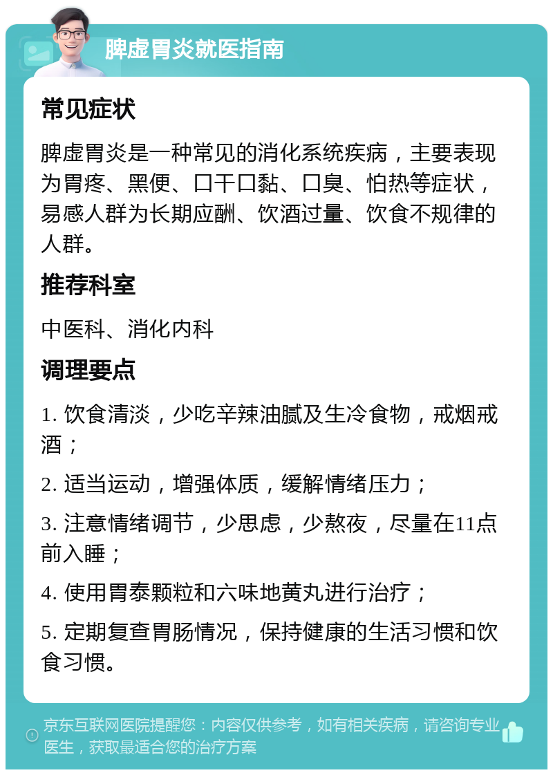 脾虚胃炎就医指南 常见症状 脾虚胃炎是一种常见的消化系统疾病，主要表现为胃疼、黑便、口干口黏、口臭、怕热等症状，易感人群为长期应酬、饮酒过量、饮食不规律的人群。 推荐科室 中医科、消化内科 调理要点 1. 饮食清淡，少吃辛辣油腻及生冷食物，戒烟戒酒； 2. 适当运动，增强体质，缓解情绪压力； 3. 注意情绪调节，少思虑，少熬夜，尽量在11点前入睡； 4. 使用胃泰颗粒和六味地黄丸进行治疗； 5. 定期复查胃肠情况，保持健康的生活习惯和饮食习惯。