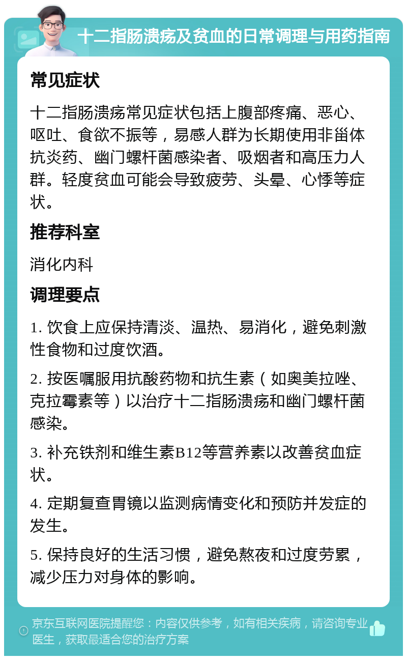 十二指肠溃疡及贫血的日常调理与用药指南 常见症状 十二指肠溃疡常见症状包括上腹部疼痛、恶心、呕吐、食欲不振等，易感人群为长期使用非甾体抗炎药、幽门螺杆菌感染者、吸烟者和高压力人群。轻度贫血可能会导致疲劳、头晕、心悸等症状。 推荐科室 消化内科 调理要点 1. 饮食上应保持清淡、温热、易消化，避免刺激性食物和过度饮酒。 2. 按医嘱服用抗酸药物和抗生素（如奥美拉唑、克拉霉素等）以治疗十二指肠溃疡和幽门螺杆菌感染。 3. 补充铁剂和维生素B12等营养素以改善贫血症状。 4. 定期复查胃镜以监测病情变化和预防并发症的发生。 5. 保持良好的生活习惯，避免熬夜和过度劳累，减少压力对身体的影响。