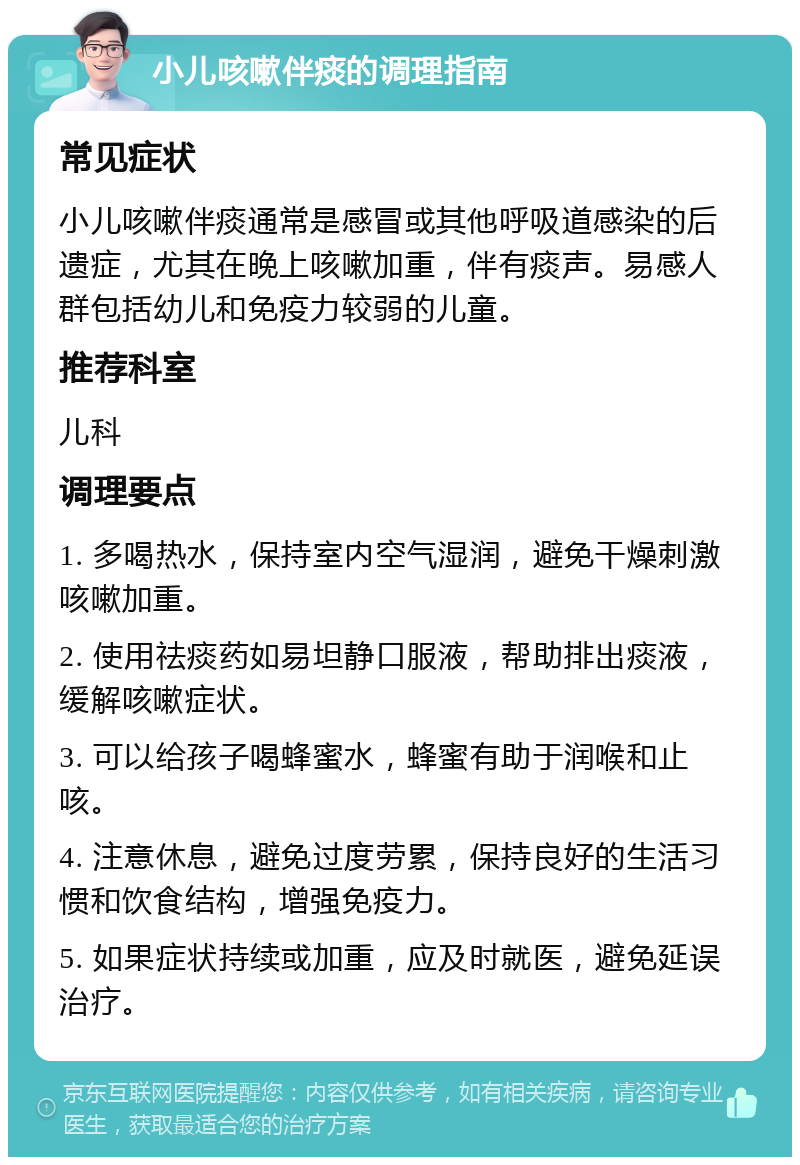 小儿咳嗽伴痰的调理指南 常见症状 小儿咳嗽伴痰通常是感冒或其他呼吸道感染的后遗症，尤其在晚上咳嗽加重，伴有痰声。易感人群包括幼儿和免疫力较弱的儿童。 推荐科室 儿科 调理要点 1. 多喝热水，保持室内空气湿润，避免干燥刺激咳嗽加重。 2. 使用祛痰药如易坦静口服液，帮助排出痰液，缓解咳嗽症状。 3. 可以给孩子喝蜂蜜水，蜂蜜有助于润喉和止咳。 4. 注意休息，避免过度劳累，保持良好的生活习惯和饮食结构，增强免疫力。 5. 如果症状持续或加重，应及时就医，避免延误治疗。