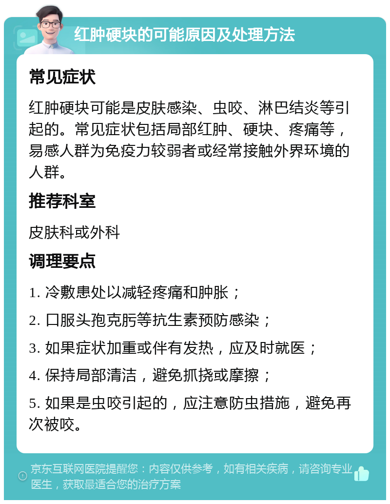 红肿硬块的可能原因及处理方法 常见症状 红肿硬块可能是皮肤感染、虫咬、淋巴结炎等引起的。常见症状包括局部红肿、硬块、疼痛等，易感人群为免疫力较弱者或经常接触外界环境的人群。 推荐科室 皮肤科或外科 调理要点 1. 冷敷患处以减轻疼痛和肿胀； 2. 口服头孢克肟等抗生素预防感染； 3. 如果症状加重或伴有发热，应及时就医； 4. 保持局部清洁，避免抓挠或摩擦； 5. 如果是虫咬引起的，应注意防虫措施，避免再次被咬。