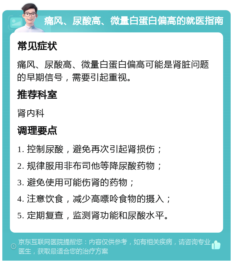 痛风、尿酸高、微量白蛋白偏高的就医指南 常见症状 痛风、尿酸高、微量白蛋白偏高可能是肾脏问题的早期信号，需要引起重视。 推荐科室 肾内科 调理要点 1. 控制尿酸，避免再次引起肾损伤； 2. 规律服用非布司他等降尿酸药物； 3. 避免使用可能伤肾的药物； 4. 注意饮食，减少高嘌呤食物的摄入； 5. 定期复查，监测肾功能和尿酸水平。