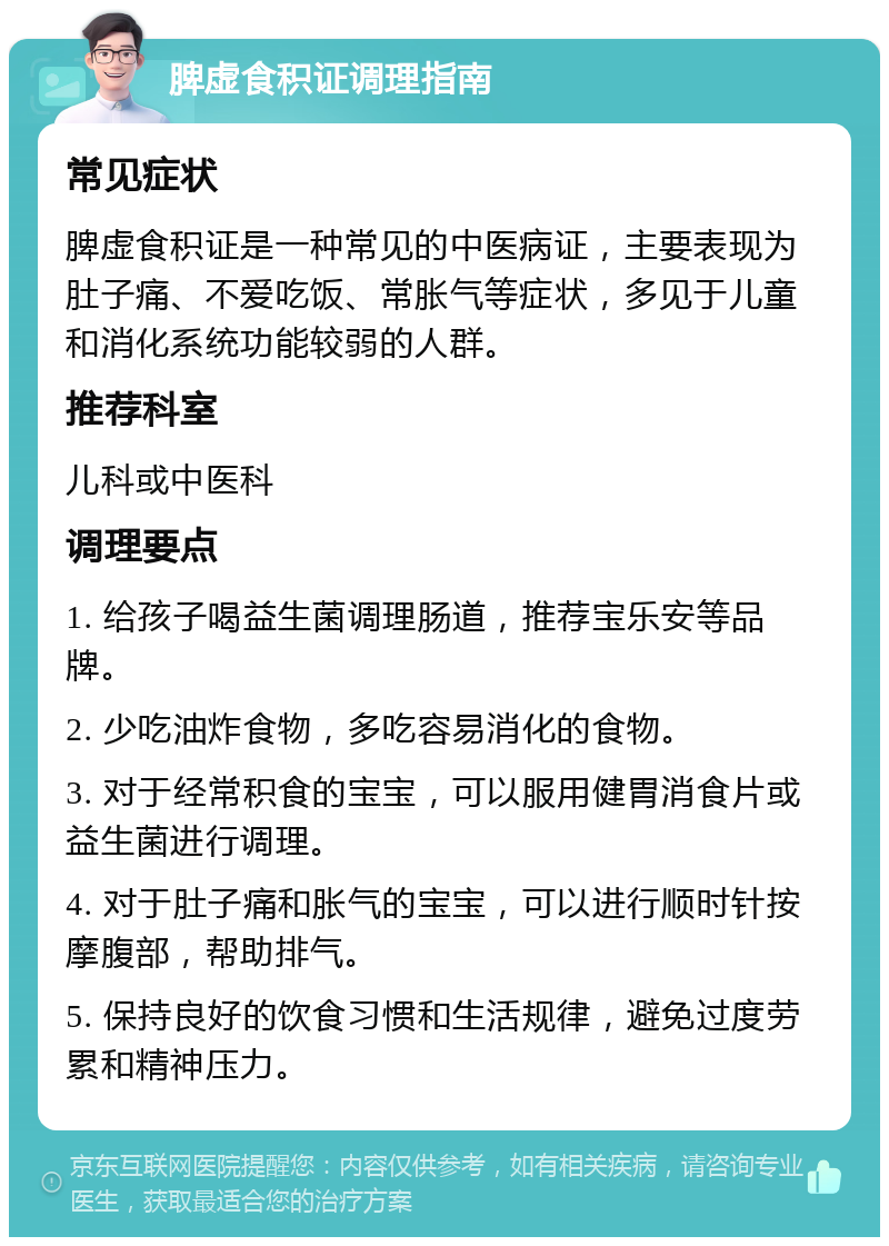 脾虚食积证调理指南 常见症状 脾虚食积证是一种常见的中医病证，主要表现为肚子痛、不爱吃饭、常胀气等症状，多见于儿童和消化系统功能较弱的人群。 推荐科室 儿科或中医科 调理要点 1. 给孩子喝益生菌调理肠道，推荐宝乐安等品牌。 2. 少吃油炸食物，多吃容易消化的食物。 3. 对于经常积食的宝宝，可以服用健胃消食片或益生菌进行调理。 4. 对于肚子痛和胀气的宝宝，可以进行顺时针按摩腹部，帮助排气。 5. 保持良好的饮食习惯和生活规律，避免过度劳累和精神压力。