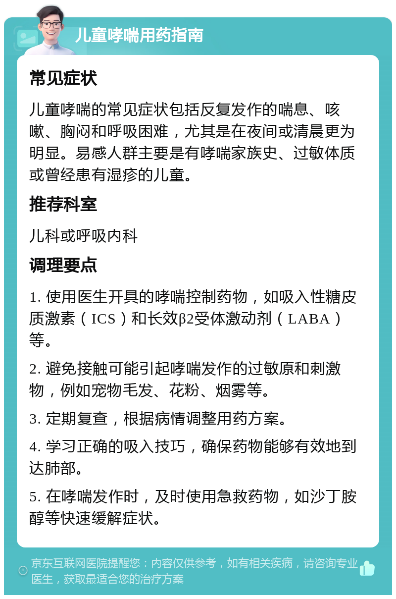 儿童哮喘用药指南 常见症状 儿童哮喘的常见症状包括反复发作的喘息、咳嗽、胸闷和呼吸困难，尤其是在夜间或清晨更为明显。易感人群主要是有哮喘家族史、过敏体质或曾经患有湿疹的儿童。 推荐科室 儿科或呼吸内科 调理要点 1. 使用医生开具的哮喘控制药物，如吸入性糖皮质激素（ICS）和长效β2受体激动剂（LABA）等。 2. 避免接触可能引起哮喘发作的过敏原和刺激物，例如宠物毛发、花粉、烟雾等。 3. 定期复查，根据病情调整用药方案。 4. 学习正确的吸入技巧，确保药物能够有效地到达肺部。 5. 在哮喘发作时，及时使用急救药物，如沙丁胺醇等快速缓解症状。