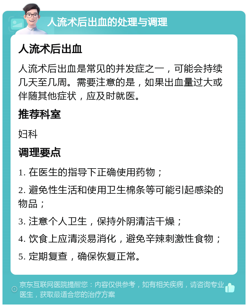 人流术后出血的处理与调理 人流术后出血 人流术后出血是常见的并发症之一，可能会持续几天至几周。需要注意的是，如果出血量过大或伴随其他症状，应及时就医。 推荐科室 妇科 调理要点 1. 在医生的指导下正确使用药物； 2. 避免性生活和使用卫生棉条等可能引起感染的物品； 3. 注意个人卫生，保持外阴清洁干燥； 4. 饮食上应清淡易消化，避免辛辣刺激性食物； 5. 定期复查，确保恢复正常。