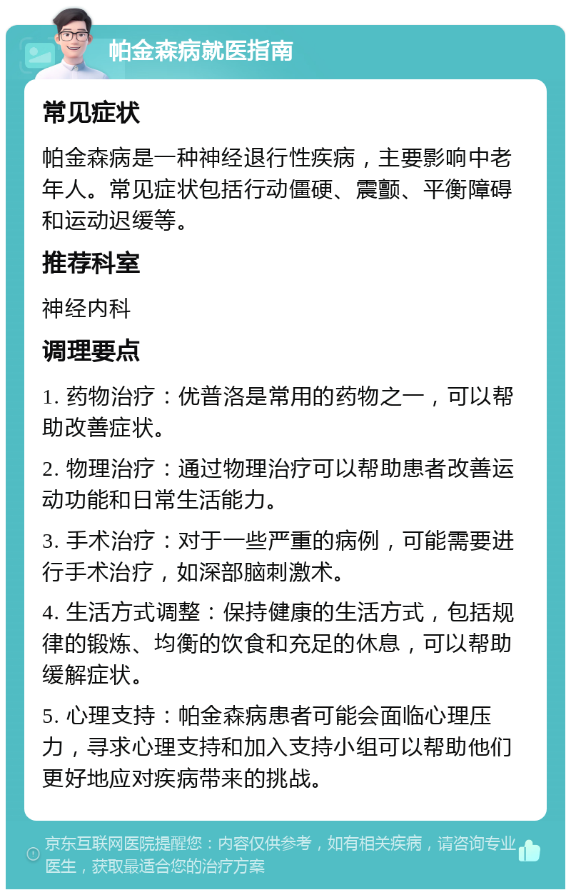 帕金森病就医指南 常见症状 帕金森病是一种神经退行性疾病，主要影响中老年人。常见症状包括行动僵硬、震颤、平衡障碍和运动迟缓等。 推荐科室 神经内科 调理要点 1. 药物治疗：优普洛是常用的药物之一，可以帮助改善症状。 2. 物理治疗：通过物理治疗可以帮助患者改善运动功能和日常生活能力。 3. 手术治疗：对于一些严重的病例，可能需要进行手术治疗，如深部脑刺激术。 4. 生活方式调整：保持健康的生活方式，包括规律的锻炼、均衡的饮食和充足的休息，可以帮助缓解症状。 5. 心理支持：帕金森病患者可能会面临心理压力，寻求心理支持和加入支持小组可以帮助他们更好地应对疾病带来的挑战。