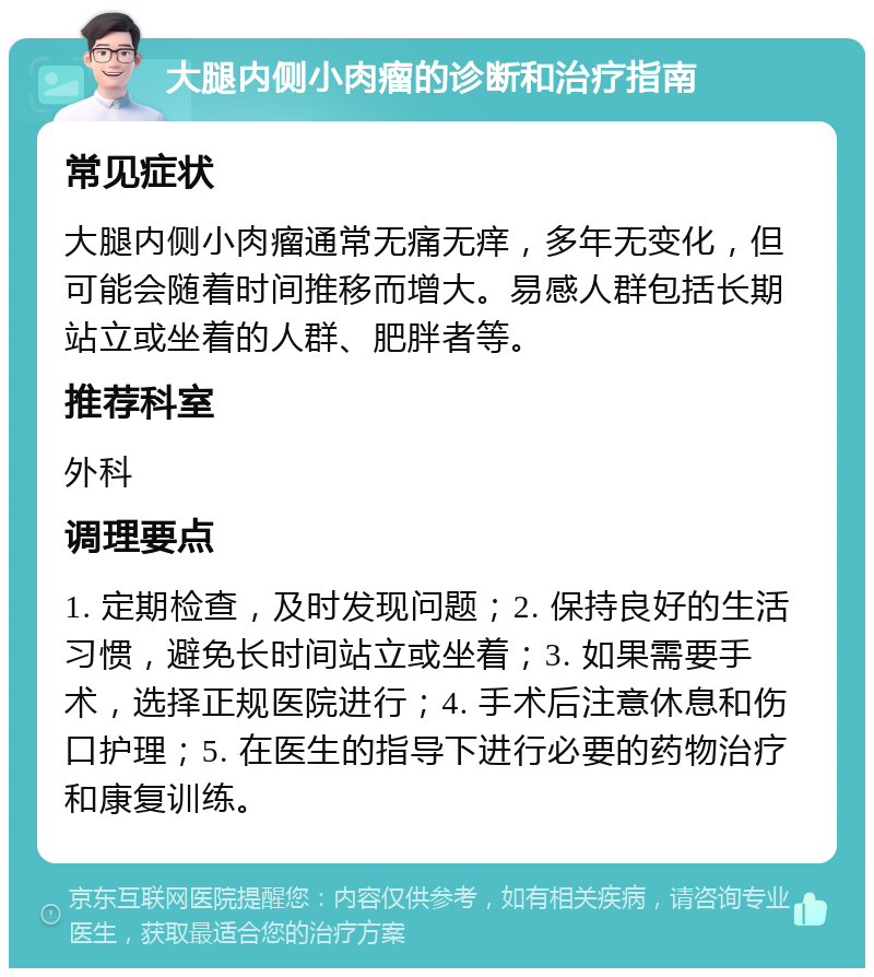 大腿内侧小肉瘤的诊断和治疗指南 常见症状 大腿内侧小肉瘤通常无痛无痒，多年无变化，但可能会随着时间推移而增大。易感人群包括长期站立或坐着的人群、肥胖者等。 推荐科室 外科 调理要点 1. 定期检查，及时发现问题；2. 保持良好的生活习惯，避免长时间站立或坐着；3. 如果需要手术，选择正规医院进行；4. 手术后注意休息和伤口护理；5. 在医生的指导下进行必要的药物治疗和康复训练。