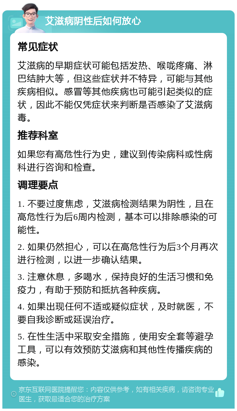 艾滋病阴性后如何放心 常见症状 艾滋病的早期症状可能包括发热、喉咙疼痛、淋巴结肿大等，但这些症状并不特异，可能与其他疾病相似。感冒等其他疾病也可能引起类似的症状，因此不能仅凭症状来判断是否感染了艾滋病毒。 推荐科室 如果您有高危性行为史，建议到传染病科或性病科进行咨询和检查。 调理要点 1. 不要过度焦虑，艾滋病检测结果为阴性，且在高危性行为后6周内检测，基本可以排除感染的可能性。 2. 如果仍然担心，可以在高危性行为后3个月再次进行检测，以进一步确认结果。 3. 注意休息，多喝水，保持良好的生活习惯和免疫力，有助于预防和抵抗各种疾病。 4. 如果出现任何不适或疑似症状，及时就医，不要自我诊断或延误治疗。 5. 在性生活中采取安全措施，使用安全套等避孕工具，可以有效预防艾滋病和其他性传播疾病的感染。