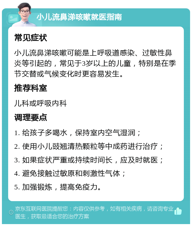 小儿流鼻涕咳嗽就医指南 常见症状 小儿流鼻涕咳嗽可能是上呼吸道感染、过敏性鼻炎等引起的，常见于3岁以上的儿童，特别是在季节交替或气候变化时更容易发生。 推荐科室 儿科或呼吸内科 调理要点 1. 给孩子多喝水，保持室内空气湿润； 2. 使用小儿豉翘清热颗粒等中成药进行治疗； 3. 如果症状严重或持续时间长，应及时就医； 4. 避免接触过敏原和刺激性气体； 5. 加强锻炼，提高免疫力。