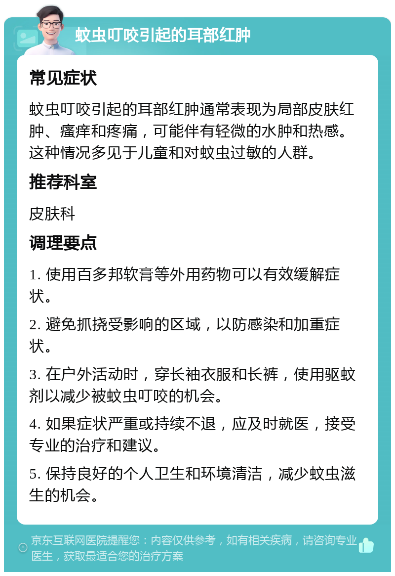 蚊虫叮咬引起的耳部红肿 常见症状 蚊虫叮咬引起的耳部红肿通常表现为局部皮肤红肿、瘙痒和疼痛，可能伴有轻微的水肿和热感。这种情况多见于儿童和对蚊虫过敏的人群。 推荐科室 皮肤科 调理要点 1. 使用百多邦软膏等外用药物可以有效缓解症状。 2. 避免抓挠受影响的区域，以防感染和加重症状。 3. 在户外活动时，穿长袖衣服和长裤，使用驱蚊剂以减少被蚊虫叮咬的机会。 4. 如果症状严重或持续不退，应及时就医，接受专业的治疗和建议。 5. 保持良好的个人卫生和环境清洁，减少蚊虫滋生的机会。