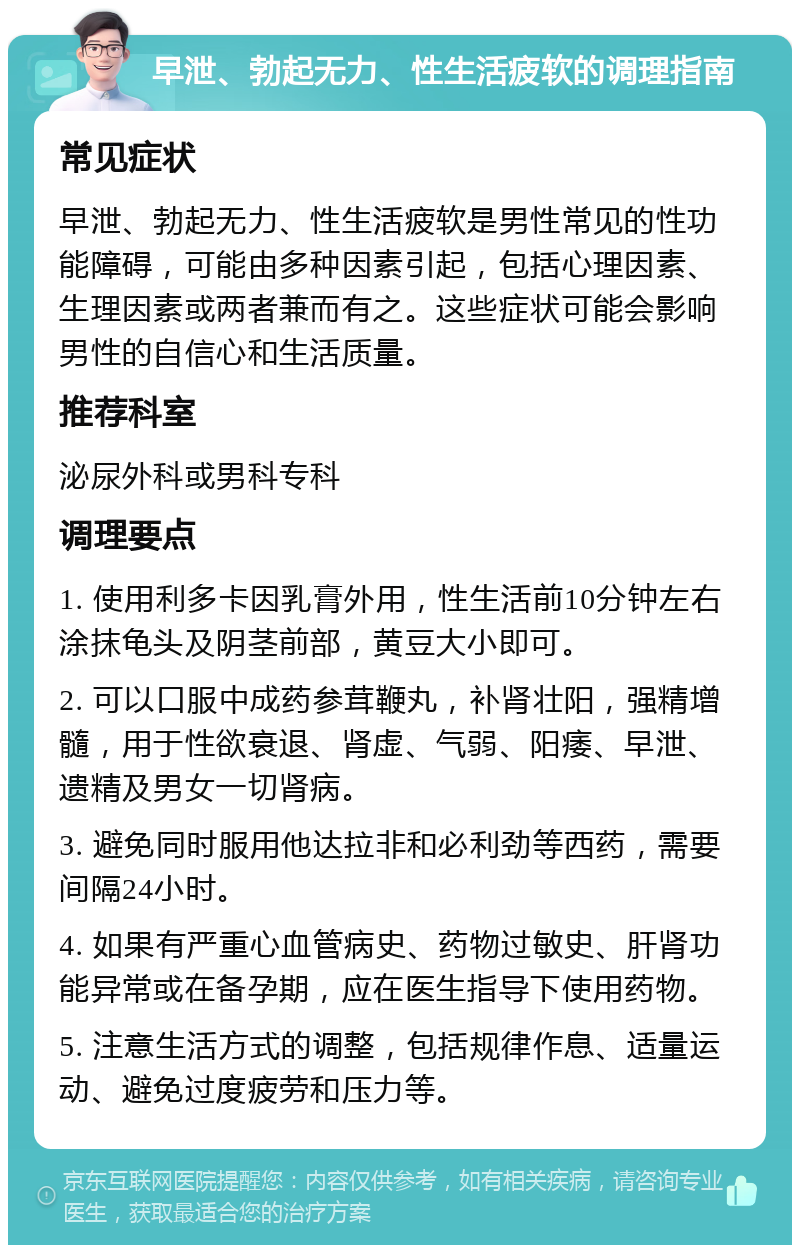 早泄、勃起无力、性生活疲软的调理指南 常见症状 早泄、勃起无力、性生活疲软是男性常见的性功能障碍，可能由多种因素引起，包括心理因素、生理因素或两者兼而有之。这些症状可能会影响男性的自信心和生活质量。 推荐科室 泌尿外科或男科专科 调理要点 1. 使用利多卡因乳膏外用，性生活前10分钟左右涂抹龟头及阴茎前部，黄豆大小即可。 2. 可以口服中成药参茸鞭丸，补肾壮阳，强精增髓，用于性欲衰退、肾虚、气弱、阳痿、早泄、遗精及男女一切肾病。 3. 避免同时服用他达拉非和必利劲等西药，需要间隔24小时。 4. 如果有严重心血管病史、药物过敏史、肝肾功能异常或在备孕期，应在医生指导下使用药物。 5. 注意生活方式的调整，包括规律作息、适量运动、避免过度疲劳和压力等。