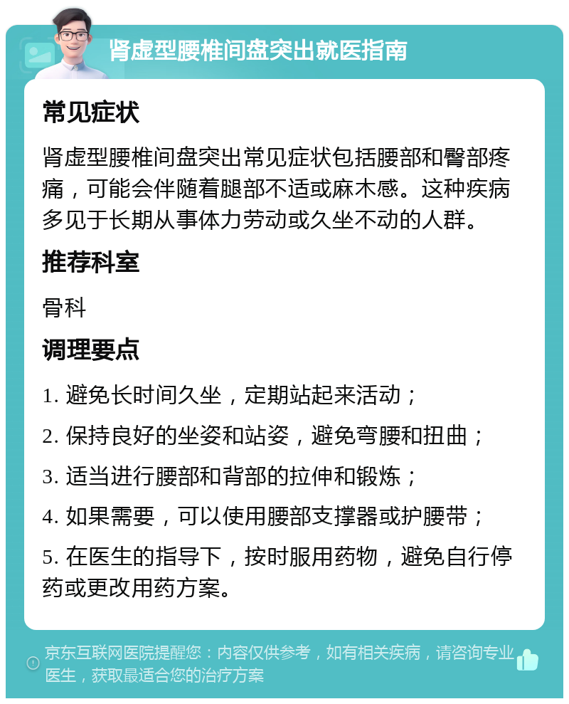 肾虚型腰椎间盘突出就医指南 常见症状 肾虚型腰椎间盘突出常见症状包括腰部和臀部疼痛，可能会伴随着腿部不适或麻木感。这种疾病多见于长期从事体力劳动或久坐不动的人群。 推荐科室 骨科 调理要点 1. 避免长时间久坐，定期站起来活动； 2. 保持良好的坐姿和站姿，避免弯腰和扭曲； 3. 适当进行腰部和背部的拉伸和锻炼； 4. 如果需要，可以使用腰部支撑器或护腰带； 5. 在医生的指导下，按时服用药物，避免自行停药或更改用药方案。