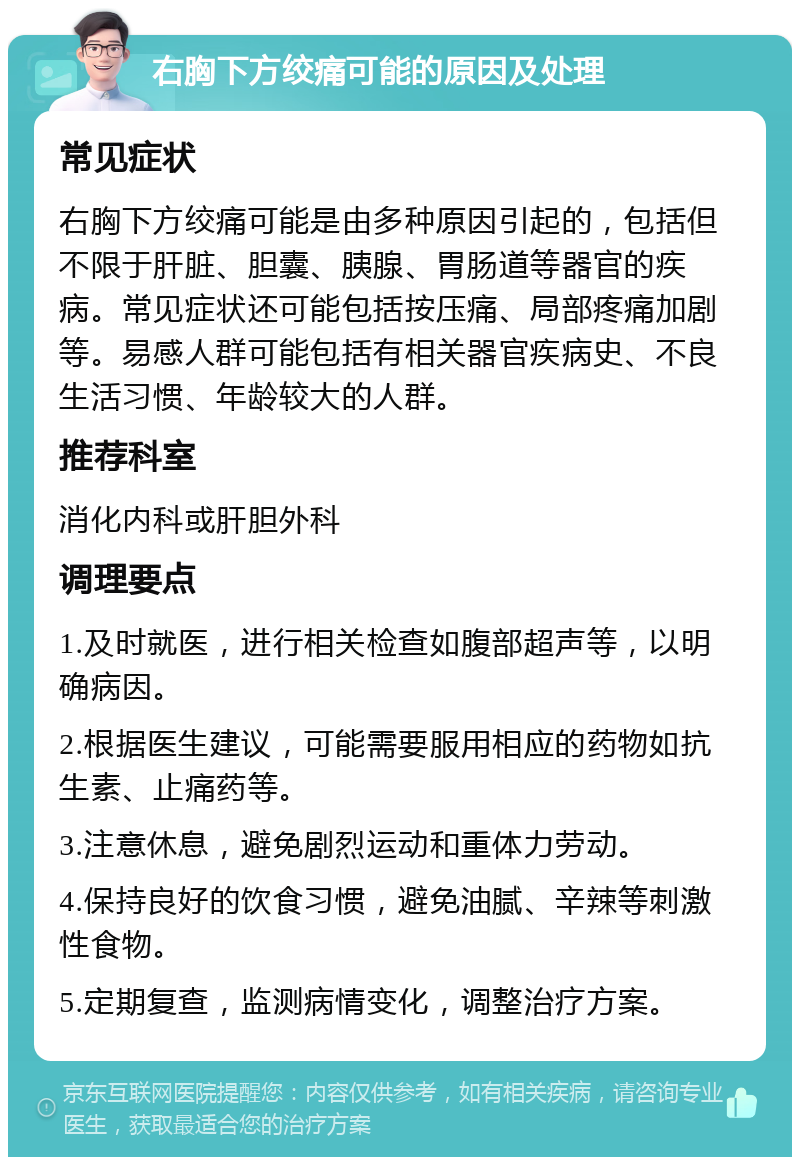 右胸下方绞痛可能的原因及处理 常见症状 右胸下方绞痛可能是由多种原因引起的，包括但不限于肝脏、胆囊、胰腺、胃肠道等器官的疾病。常见症状还可能包括按压痛、局部疼痛加剧等。易感人群可能包括有相关器官疾病史、不良生活习惯、年龄较大的人群。 推荐科室 消化内科或肝胆外科 调理要点 1.及时就医，进行相关检查如腹部超声等，以明确病因。 2.根据医生建议，可能需要服用相应的药物如抗生素、止痛药等。 3.注意休息，避免剧烈运动和重体力劳动。 4.保持良好的饮食习惯，避免油腻、辛辣等刺激性食物。 5.定期复查，监测病情变化，调整治疗方案。