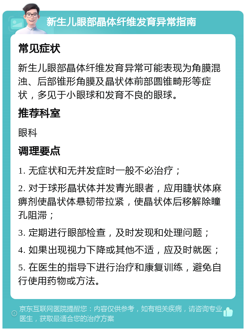 新生儿眼部晶体纤维发育异常指南 常见症状 新生儿眼部晶体纤维发育异常可能表现为角膜混浊、后部锥形角膜及晶状体前部圆锥畸形等症状，多见于小眼球和发育不良的眼球。 推荐科室 眼科 调理要点 1. 无症状和无并发症时一般不必治疗； 2. 对于球形晶状体并发青光眼者，应用睫状体麻痹剂使晶状体悬韧带拉紧，使晶状体后移解除瞳孔阻滞； 3. 定期进行眼部检查，及时发现和处理问题； 4. 如果出现视力下降或其他不适，应及时就医； 5. 在医生的指导下进行治疗和康复训练，避免自行使用药物或方法。