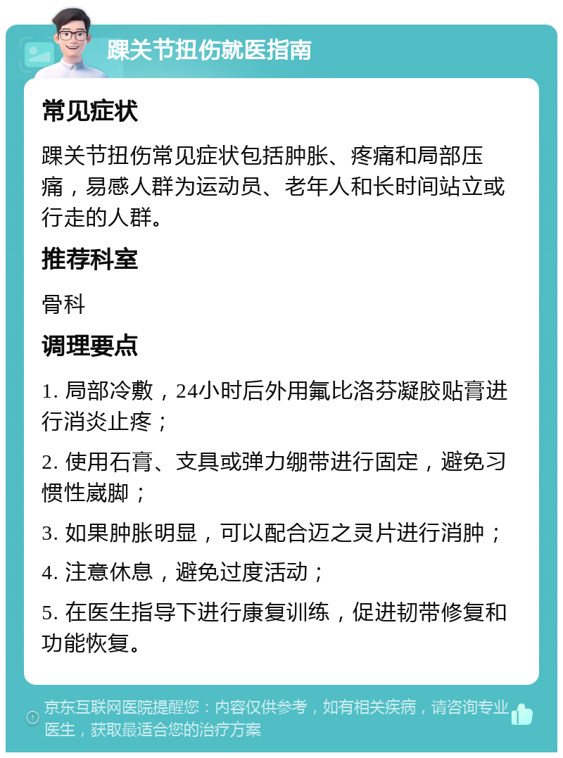 踝关节扭伤就医指南 常见症状 踝关节扭伤常见症状包括肿胀、疼痛和局部压痛，易感人群为运动员、老年人和长时间站立或行走的人群。 推荐科室 骨科 调理要点 1. 局部冷敷，24小时后外用氟比洛芬凝胶贴膏进行消炎止疼； 2. 使用石膏、支具或弹力绷带进行固定，避免习惯性崴脚； 3. 如果肿胀明显，可以配合迈之灵片进行消肿； 4. 注意休息，避免过度活动； 5. 在医生指导下进行康复训练，促进韧带修复和功能恢复。