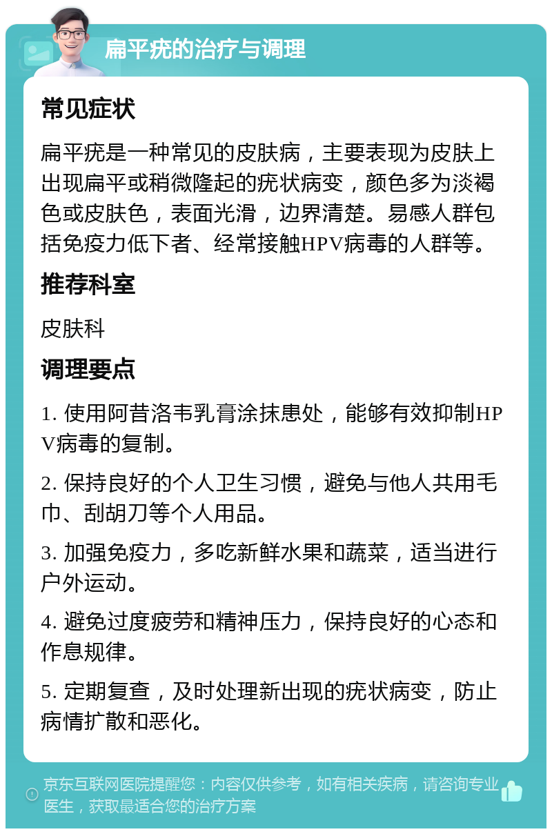 扁平疣的治疗与调理 常见症状 扁平疣是一种常见的皮肤病，主要表现为皮肤上出现扁平或稍微隆起的疣状病变，颜色多为淡褐色或皮肤色，表面光滑，边界清楚。易感人群包括免疫力低下者、经常接触HPV病毒的人群等。 推荐科室 皮肤科 调理要点 1. 使用阿昔洛韦乳膏涂抹患处，能够有效抑制HPV病毒的复制。 2. 保持良好的个人卫生习惯，避免与他人共用毛巾、刮胡刀等个人用品。 3. 加强免疫力，多吃新鲜水果和蔬菜，适当进行户外运动。 4. 避免过度疲劳和精神压力，保持良好的心态和作息规律。 5. 定期复查，及时处理新出现的疣状病变，防止病情扩散和恶化。