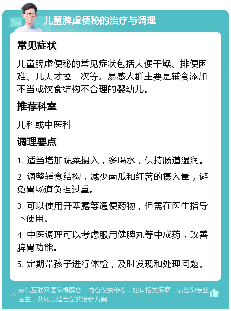 儿童脾虚便秘的治疗与调理 常见症状 儿童脾虚便秘的常见症状包括大便干燥、排便困难、几天才拉一次等。易感人群主要是辅食添加不当或饮食结构不合理的婴幼儿。 推荐科室 儿科或中医科 调理要点 1. 适当增加蔬菜摄入，多喝水，保持肠道湿润。 2. 调整辅食结构，减少南瓜和红薯的摄入量，避免胃肠道负担过重。 3. 可以使用开塞露等通便药物，但需在医生指导下使用。 4. 中医调理可以考虑服用健脾丸等中成药，改善脾胃功能。 5. 定期带孩子进行体检，及时发现和处理问题。