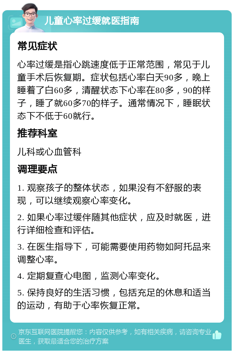 儿童心率过缓就医指南 常见症状 心率过缓是指心跳速度低于正常范围，常见于儿童手术后恢复期。症状包括心率白天90多，晚上睡着了白60多，清醒状态下心率在80多，90的样子，睡了就60多70的样子。通常情况下，睡眠状态下不低于60就行。 推荐科室 儿科或心血管科 调理要点 1. 观察孩子的整体状态，如果没有不舒服的表现，可以继续观察心率变化。 2. 如果心率过缓伴随其他症状，应及时就医，进行详细检查和评估。 3. 在医生指导下，可能需要使用药物如阿托品来调整心率。 4. 定期复查心电图，监测心率变化。 5. 保持良好的生活习惯，包括充足的休息和适当的运动，有助于心率恢复正常。