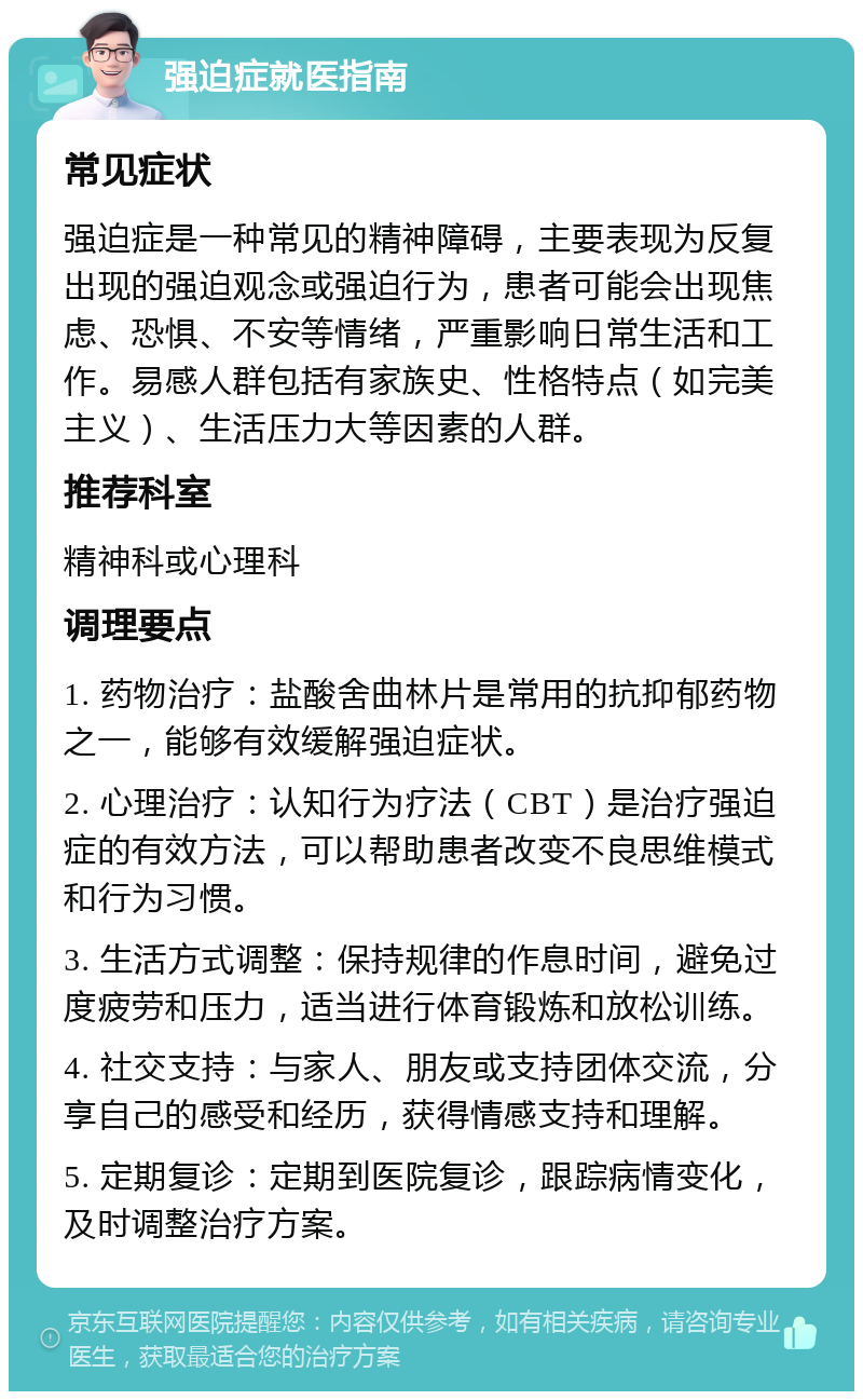 强迫症就医指南 常见症状 强迫症是一种常见的精神障碍，主要表现为反复出现的强迫观念或强迫行为，患者可能会出现焦虑、恐惧、不安等情绪，严重影响日常生活和工作。易感人群包括有家族史、性格特点（如完美主义）、生活压力大等因素的人群。 推荐科室 精神科或心理科 调理要点 1. 药物治疗：盐酸舍曲林片是常用的抗抑郁药物之一，能够有效缓解强迫症状。 2. 心理治疗：认知行为疗法（CBT）是治疗强迫症的有效方法，可以帮助患者改变不良思维模式和行为习惯。 3. 生活方式调整：保持规律的作息时间，避免过度疲劳和压力，适当进行体育锻炼和放松训练。 4. 社交支持：与家人、朋友或支持团体交流，分享自己的感受和经历，获得情感支持和理解。 5. 定期复诊：定期到医院复诊，跟踪病情变化，及时调整治疗方案。