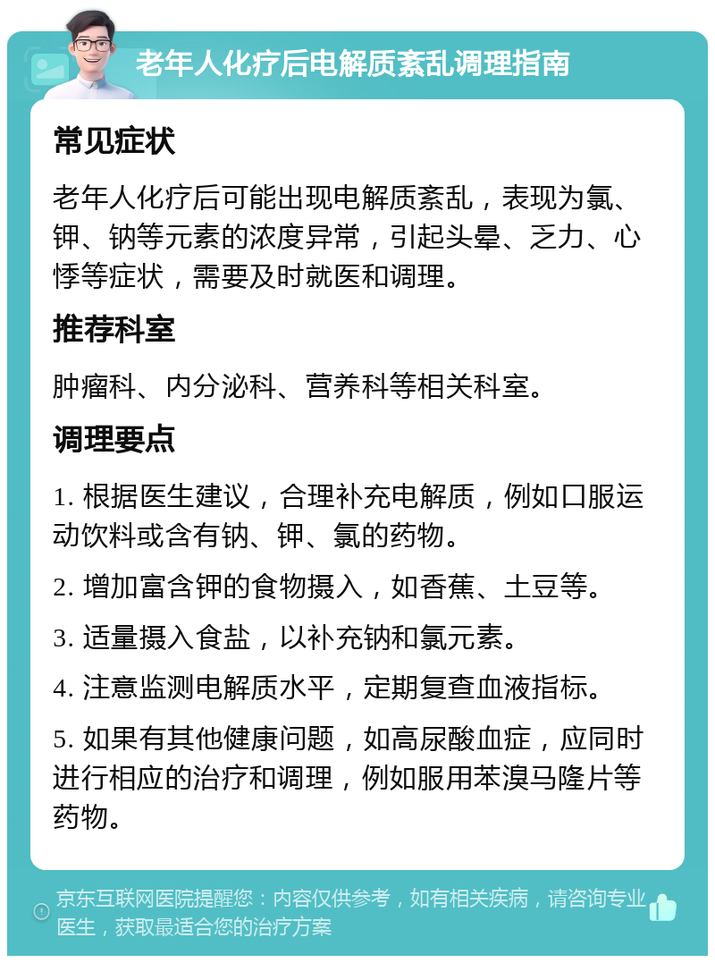 老年人化疗后电解质紊乱调理指南 常见症状 老年人化疗后可能出现电解质紊乱，表现为氯、钾、钠等元素的浓度异常，引起头晕、乏力、心悸等症状，需要及时就医和调理。 推荐科室 肿瘤科、内分泌科、营养科等相关科室。 调理要点 1. 根据医生建议，合理补充电解质，例如口服运动饮料或含有钠、钾、氯的药物。 2. 增加富含钾的食物摄入，如香蕉、土豆等。 3. 适量摄入食盐，以补充钠和氯元素。 4. 注意监测电解质水平，定期复查血液指标。 5. 如果有其他健康问题，如高尿酸血症，应同时进行相应的治疗和调理，例如服用苯溴马隆片等药物。