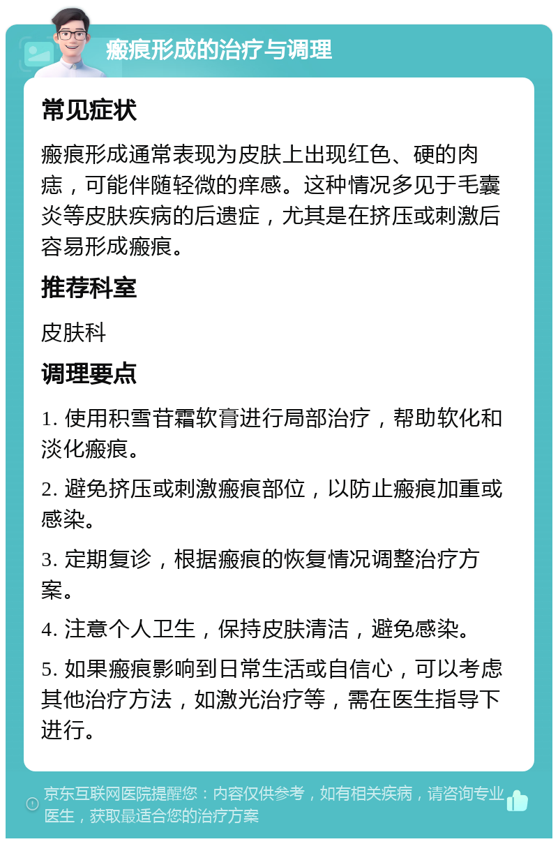 瘢痕形成的治疗与调理 常见症状 瘢痕形成通常表现为皮肤上出现红色、硬的肉痣，可能伴随轻微的痒感。这种情况多见于毛囊炎等皮肤疾病的后遗症，尤其是在挤压或刺激后容易形成瘢痕。 推荐科室 皮肤科 调理要点 1. 使用积雪苷霜软膏进行局部治疗，帮助软化和淡化瘢痕。 2. 避免挤压或刺激瘢痕部位，以防止瘢痕加重或感染。 3. 定期复诊，根据瘢痕的恢复情况调整治疗方案。 4. 注意个人卫生，保持皮肤清洁，避免感染。 5. 如果瘢痕影响到日常生活或自信心，可以考虑其他治疗方法，如激光治疗等，需在医生指导下进行。