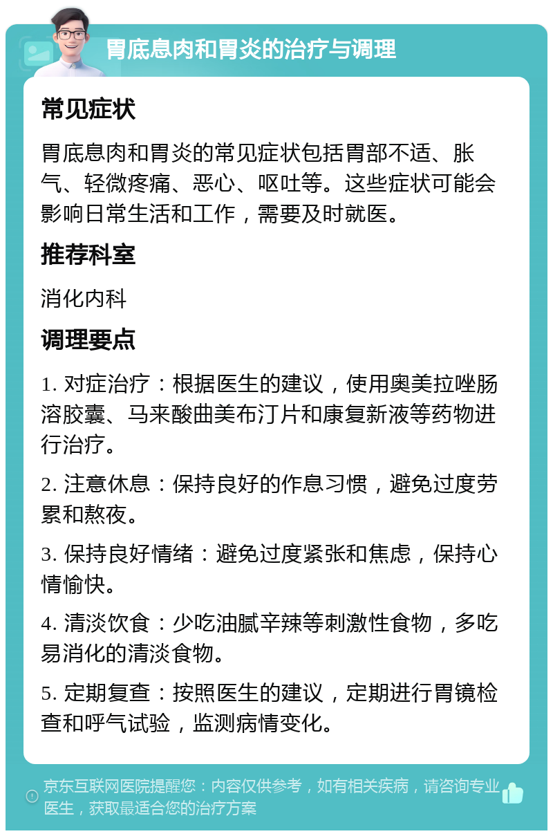 胃底息肉和胃炎的治疗与调理 常见症状 胃底息肉和胃炎的常见症状包括胃部不适、胀气、轻微疼痛、恶心、呕吐等。这些症状可能会影响日常生活和工作，需要及时就医。 推荐科室 消化内科 调理要点 1. 对症治疗：根据医生的建议，使用奥美拉唑肠溶胶囊、马来酸曲美布汀片和康复新液等药物进行治疗。 2. 注意休息：保持良好的作息习惯，避免过度劳累和熬夜。 3. 保持良好情绪：避免过度紧张和焦虑，保持心情愉快。 4. 清淡饮食：少吃油腻辛辣等刺激性食物，多吃易消化的清淡食物。 5. 定期复查：按照医生的建议，定期进行胃镜检查和呼气试验，监测病情变化。