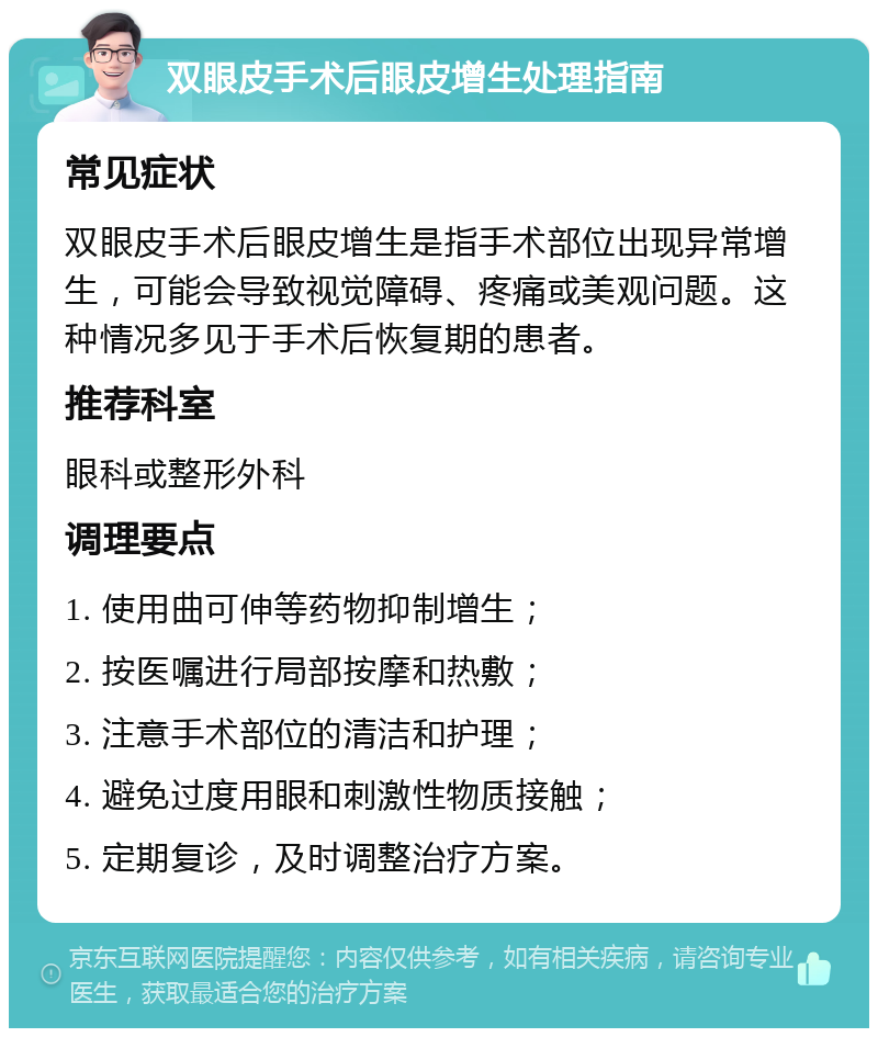 双眼皮手术后眼皮增生处理指南 常见症状 双眼皮手术后眼皮增生是指手术部位出现异常增生，可能会导致视觉障碍、疼痛或美观问题。这种情况多见于手术后恢复期的患者。 推荐科室 眼科或整形外科 调理要点 1. 使用曲可伸等药物抑制增生； 2. 按医嘱进行局部按摩和热敷； 3. 注意手术部位的清洁和护理； 4. 避免过度用眼和刺激性物质接触； 5. 定期复诊，及时调整治疗方案。