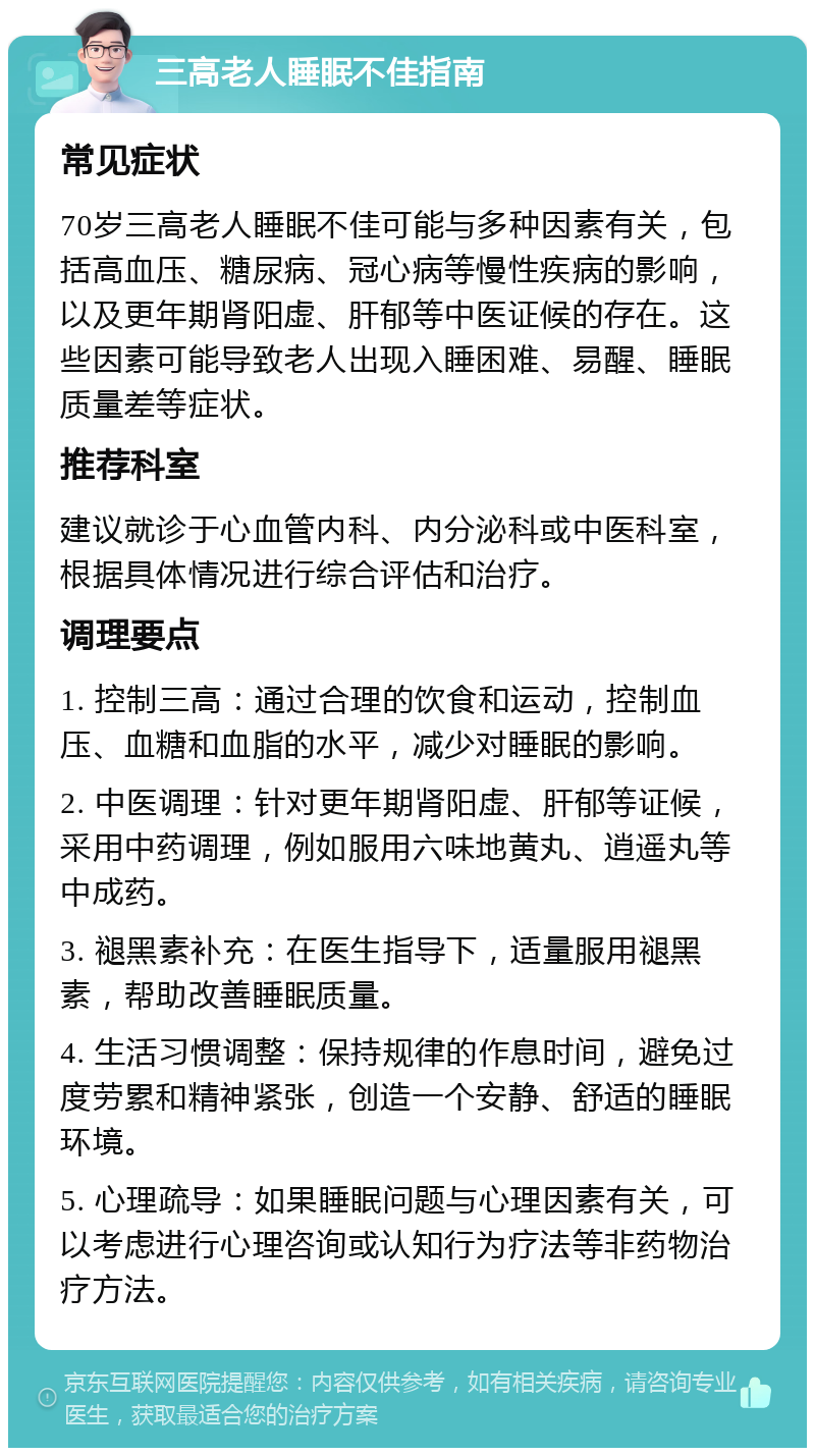 三高老人睡眠不佳指南 常见症状 70岁三高老人睡眠不佳可能与多种因素有关，包括高血压、糖尿病、冠心病等慢性疾病的影响，以及更年期肾阳虚、肝郁等中医证候的存在。这些因素可能导致老人出现入睡困难、易醒、睡眠质量差等症状。 推荐科室 建议就诊于心血管内科、内分泌科或中医科室，根据具体情况进行综合评估和治疗。 调理要点 1. 控制三高：通过合理的饮食和运动，控制血压、血糖和血脂的水平，减少对睡眠的影响。 2. 中医调理：针对更年期肾阳虚、肝郁等证候，采用中药调理，例如服用六味地黄丸、逍遥丸等中成药。 3. 褪黑素补充：在医生指导下，适量服用褪黑素，帮助改善睡眠质量。 4. 生活习惯调整：保持规律的作息时间，避免过度劳累和精神紧张，创造一个安静、舒适的睡眠环境。 5. 心理疏导：如果睡眠问题与心理因素有关，可以考虑进行心理咨询或认知行为疗法等非药物治疗方法。