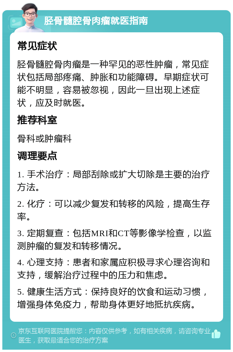 胫骨髓腔骨肉瘤就医指南 常见症状 胫骨髓腔骨肉瘤是一种罕见的恶性肿瘤，常见症状包括局部疼痛、肿胀和功能障碍。早期症状可能不明显，容易被忽视，因此一旦出现上述症状，应及时就医。 推荐科室 骨科或肿瘤科 调理要点 1. 手术治疗：局部刮除或扩大切除是主要的治疗方法。 2. 化疗：可以减少复发和转移的风险，提高生存率。 3. 定期复查：包括MRI和CT等影像学检查，以监测肿瘤的复发和转移情况。 4. 心理支持：患者和家属应积极寻求心理咨询和支持，缓解治疗过程中的压力和焦虑。 5. 健康生活方式：保持良好的饮食和运动习惯，增强身体免疫力，帮助身体更好地抵抗疾病。