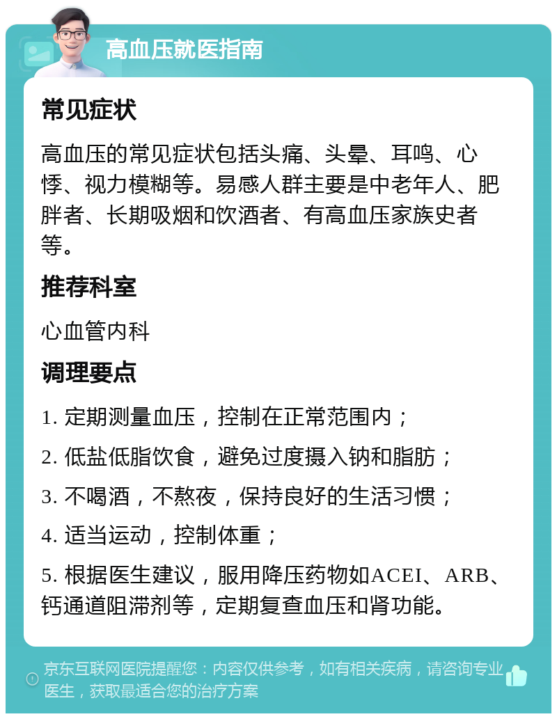 高血压就医指南 常见症状 高血压的常见症状包括头痛、头晕、耳鸣、心悸、视力模糊等。易感人群主要是中老年人、肥胖者、长期吸烟和饮酒者、有高血压家族史者等。 推荐科室 心血管内科 调理要点 1. 定期测量血压，控制在正常范围内； 2. 低盐低脂饮食，避免过度摄入钠和脂肪； 3. 不喝酒，不熬夜，保持良好的生活习惯； 4. 适当运动，控制体重； 5. 根据医生建议，服用降压药物如ACEI、ARB、钙通道阻滞剂等，定期复查血压和肾功能。