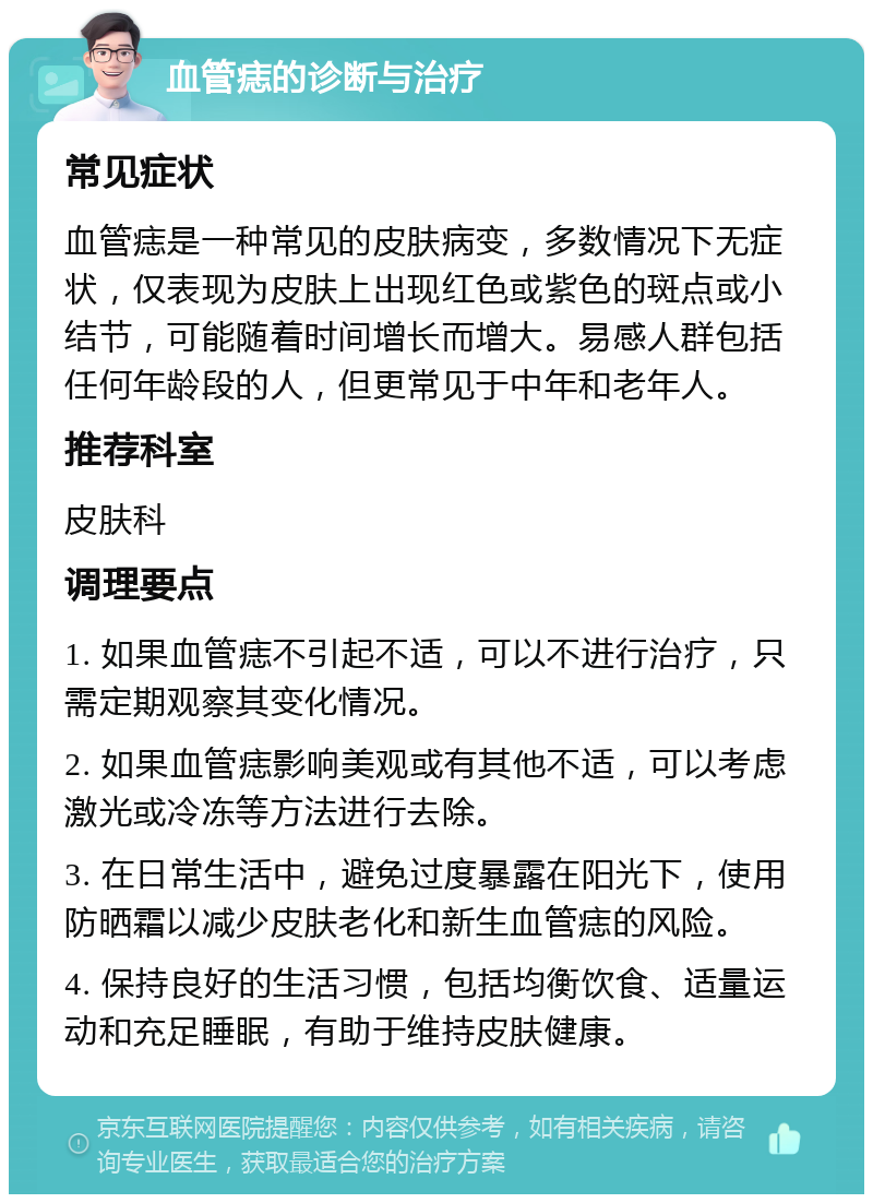 血管痣的诊断与治疗 常见症状 血管痣是一种常见的皮肤病变，多数情况下无症状，仅表现为皮肤上出现红色或紫色的斑点或小结节，可能随着时间增长而增大。易感人群包括任何年龄段的人，但更常见于中年和老年人。 推荐科室 皮肤科 调理要点 1. 如果血管痣不引起不适，可以不进行治疗，只需定期观察其变化情况。 2. 如果血管痣影响美观或有其他不适，可以考虑激光或冷冻等方法进行去除。 3. 在日常生活中，避免过度暴露在阳光下，使用防晒霜以减少皮肤老化和新生血管痣的风险。 4. 保持良好的生活习惯，包括均衡饮食、适量运动和充足睡眠，有助于维持皮肤健康。