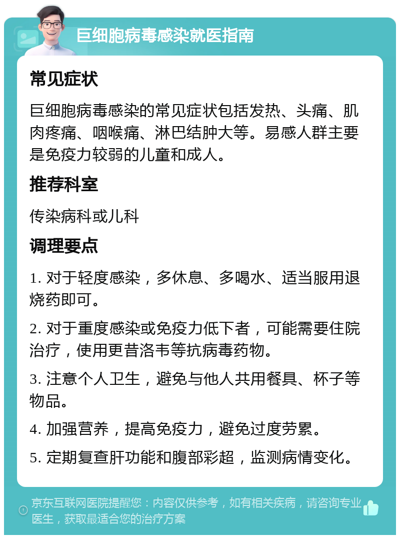 巨细胞病毒感染就医指南 常见症状 巨细胞病毒感染的常见症状包括发热、头痛、肌肉疼痛、咽喉痛、淋巴结肿大等。易感人群主要是免疫力较弱的儿童和成人。 推荐科室 传染病科或儿科 调理要点 1. 对于轻度感染，多休息、多喝水、适当服用退烧药即可。 2. 对于重度感染或免疫力低下者，可能需要住院治疗，使用更昔洛韦等抗病毒药物。 3. 注意个人卫生，避免与他人共用餐具、杯子等物品。 4. 加强营养，提高免疫力，避免过度劳累。 5. 定期复查肝功能和腹部彩超，监测病情变化。