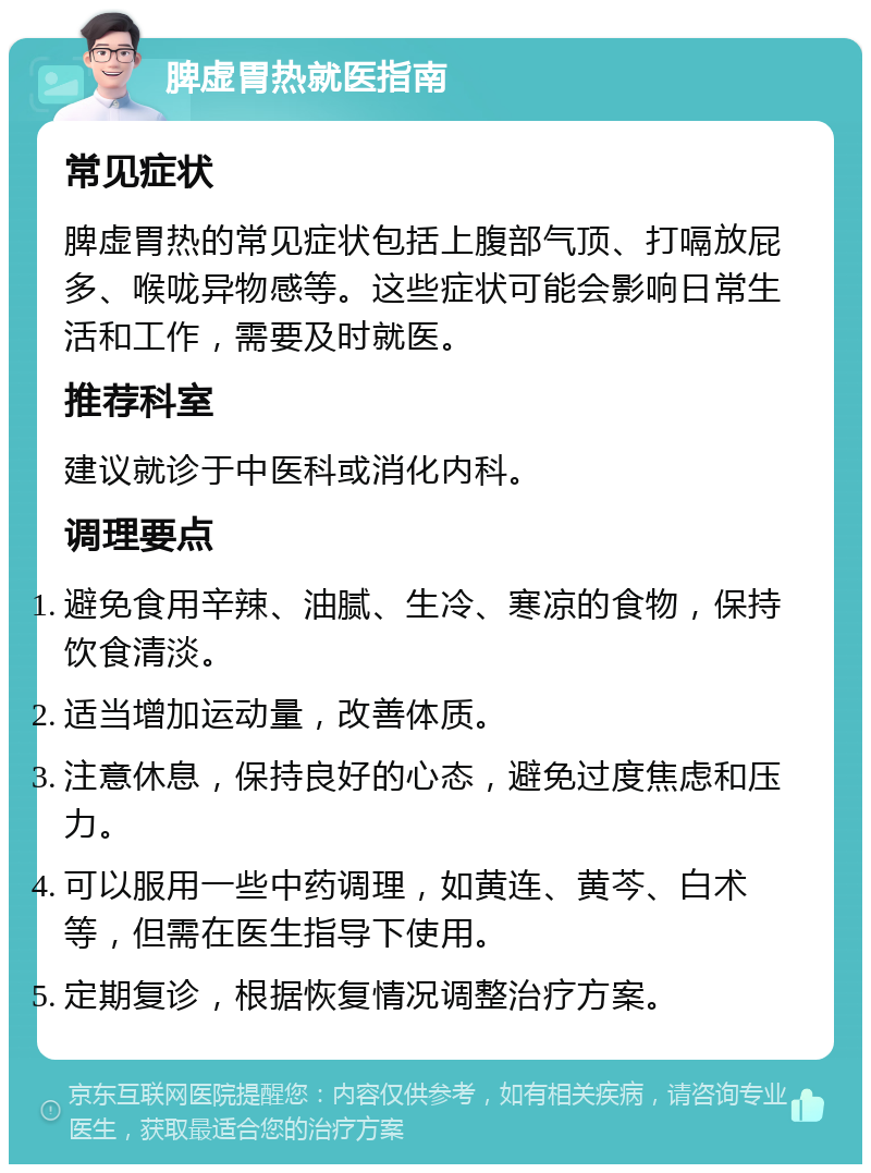 脾虚胃热就医指南 常见症状 脾虚胃热的常见症状包括上腹部气顶、打嗝放屁多、喉咙异物感等。这些症状可能会影响日常生活和工作，需要及时就医。 推荐科室 建议就诊于中医科或消化内科。 调理要点 避免食用辛辣、油腻、生冷、寒凉的食物，保持饮食清淡。 适当增加运动量，改善体质。 注意休息，保持良好的心态，避免过度焦虑和压力。 可以服用一些中药调理，如黄连、黄芩、白术等，但需在医生指导下使用。 定期复诊，根据恢复情况调整治疗方案。