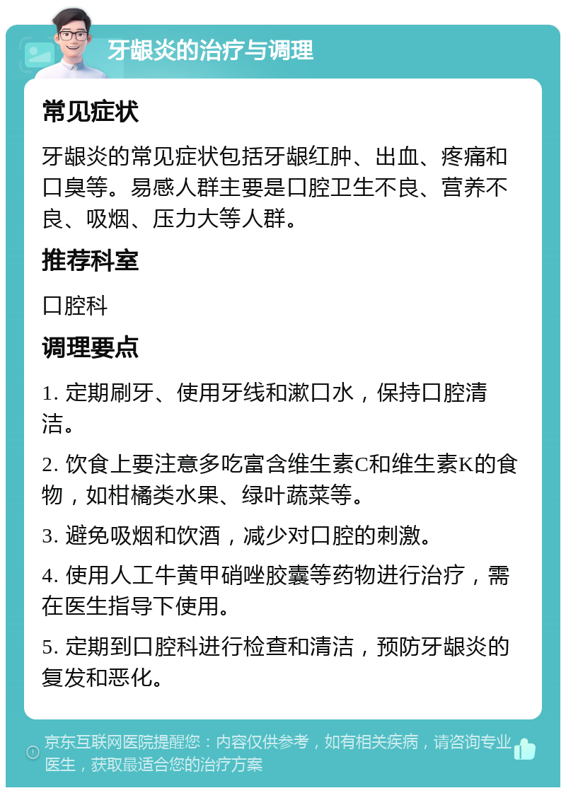 牙龈炎的治疗与调理 常见症状 牙龈炎的常见症状包括牙龈红肿、出血、疼痛和口臭等。易感人群主要是口腔卫生不良、营养不良、吸烟、压力大等人群。 推荐科室 口腔科 调理要点 1. 定期刷牙、使用牙线和漱口水，保持口腔清洁。 2. 饮食上要注意多吃富含维生素C和维生素K的食物，如柑橘类水果、绿叶蔬菜等。 3. 避免吸烟和饮酒，减少对口腔的刺激。 4. 使用人工牛黄甲硝唑胶囊等药物进行治疗，需在医生指导下使用。 5. 定期到口腔科进行检查和清洁，预防牙龈炎的复发和恶化。