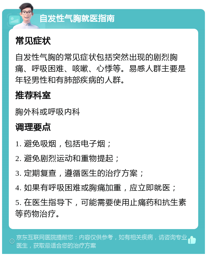 自发性气胸就医指南 常见症状 自发性气胸的常见症状包括突然出现的剧烈胸痛、呼吸困难、咳嗽、心悸等。易感人群主要是年轻男性和有肺部疾病的人群。 推荐科室 胸外科或呼吸内科 调理要点 1. 避免吸烟，包括电子烟； 2. 避免剧烈运动和重物提起； 3. 定期复查，遵循医生的治疗方案； 4. 如果有呼吸困难或胸痛加重，应立即就医； 5. 在医生指导下，可能需要使用止痛药和抗生素等药物治疗。