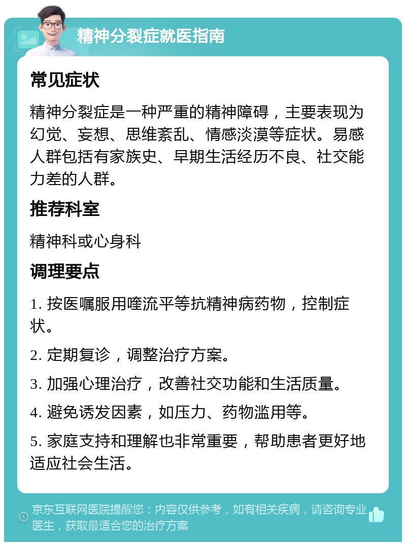 精神分裂症就医指南 常见症状 精神分裂症是一种严重的精神障碍，主要表现为幻觉、妄想、思维紊乱、情感淡漠等症状。易感人群包括有家族史、早期生活经历不良、社交能力差的人群。 推荐科室 精神科或心身科 调理要点 1. 按医嘱服用喹流平等抗精神病药物，控制症状。 2. 定期复诊，调整治疗方案。 3. 加强心理治疗，改善社交功能和生活质量。 4. 避免诱发因素，如压力、药物滥用等。 5. 家庭支持和理解也非常重要，帮助患者更好地适应社会生活。