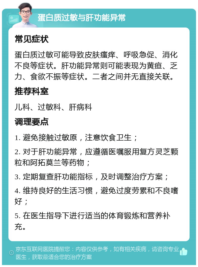 蛋白质过敏与肝功能异常 常见症状 蛋白质过敏可能导致皮肤瘙痒、呼吸急促、消化不良等症状。肝功能异常则可能表现为黄疸、乏力、食欲不振等症状。二者之间并无直接关联。 推荐科室 儿科、过敏科、肝病科 调理要点 1. 避免接触过敏原，注意饮食卫生； 2. 对于肝功能异常，应遵循医嘱服用复方灵芝颗粒和阿拓莫兰等药物； 3. 定期复查肝功能指标，及时调整治疗方案； 4. 维持良好的生活习惯，避免过度劳累和不良嗜好； 5. 在医生指导下进行适当的体育锻炼和营养补充。