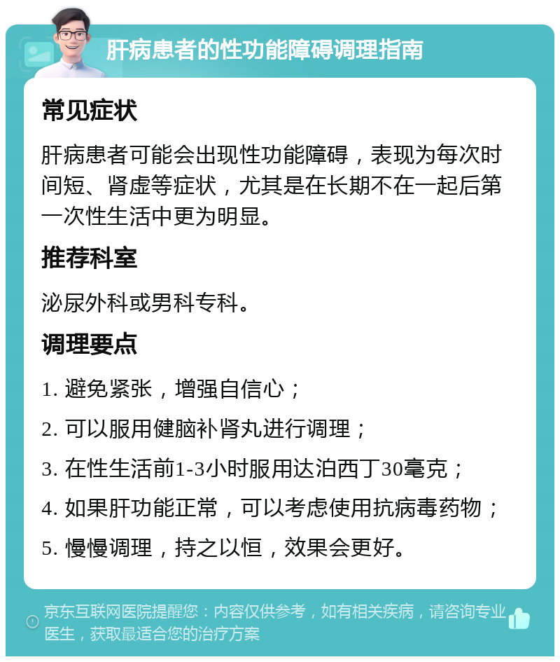 肝病患者的性功能障碍调理指南 常见症状 肝病患者可能会出现性功能障碍，表现为每次时间短、肾虚等症状，尤其是在长期不在一起后第一次性生活中更为明显。 推荐科室 泌尿外科或男科专科。 调理要点 1. 避免紧张，增强自信心； 2. 可以服用健脑补肾丸进行调理； 3. 在性生活前1-3小时服用达泊西丁30毫克； 4. 如果肝功能正常，可以考虑使用抗病毒药物； 5. 慢慢调理，持之以恒，效果会更好。