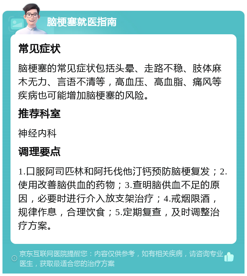 脑梗塞就医指南 常见症状 脑梗塞的常见症状包括头晕、走路不稳、肢体麻木无力、言语不清等，高血压、高血脂、痛风等疾病也可能增加脑梗塞的风险。 推荐科室 神经内科 调理要点 1.口服阿司匹林和阿托伐他汀钙预防脑梗复发；2.使用改善脑供血的药物；3.查明脑供血不足的原因，必要时进行介入放支架治疗；4.戒烟限酒，规律作息，合理饮食；5.定期复查，及时调整治疗方案。