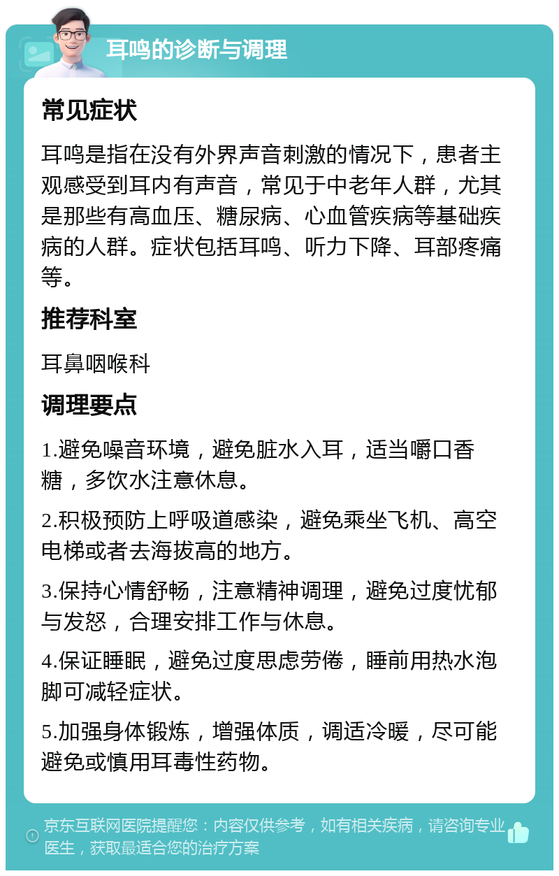 耳鸣的诊断与调理 常见症状 耳鸣是指在没有外界声音刺激的情况下，患者主观感受到耳内有声音，常见于中老年人群，尤其是那些有高血压、糖尿病、心血管疾病等基础疾病的人群。症状包括耳鸣、听力下降、耳部疼痛等。 推荐科室 耳鼻咽喉科 调理要点 1.避免噪音环境，避免脏水入耳，适当嚼口香糖，多饮水注意休息。 2.积极预防上呼吸道感染，避免乘坐飞机、高空电梯或者去海拔高的地方。 3.保持心情舒畅，注意精神调理，避免过度忧郁与发怒，合理安排工作与休息。 4.保证睡眠，避免过度思虑劳倦，睡前用热水泡脚可减轻症状。 5.加强身体锻炼，增强体质，调适冷暖，尽可能避免或慎用耳毒性药物。